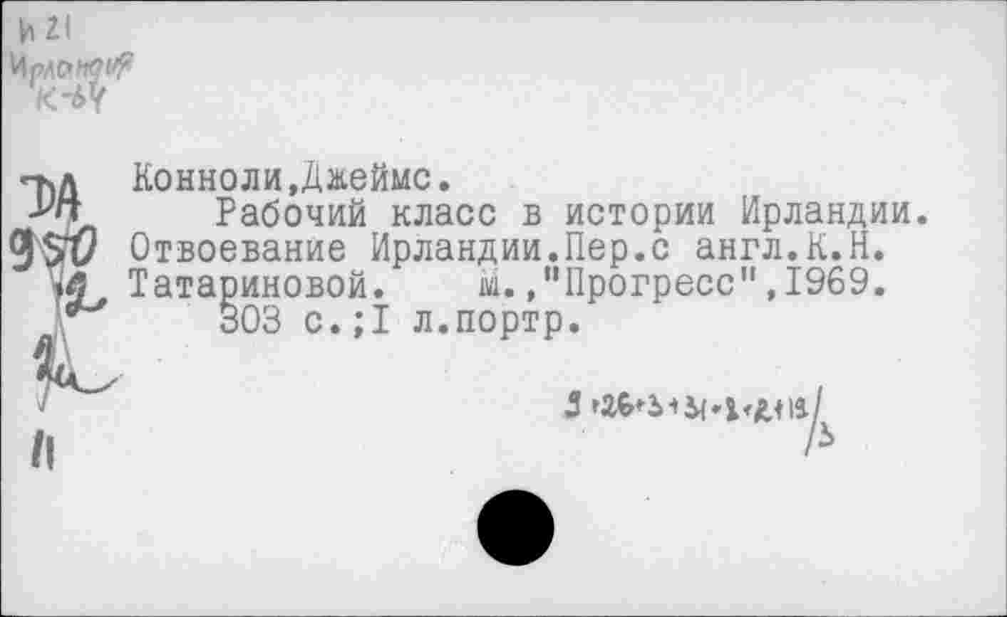 ﻿Конноли,Джеймс.
Рабочий класс в истории Ирландии. Отвоевание Ирландии.Пер.с англ.К.Н. Татариновой. М.,“Прогресс",1969.
303 с.;1 л.портр.
5	11/